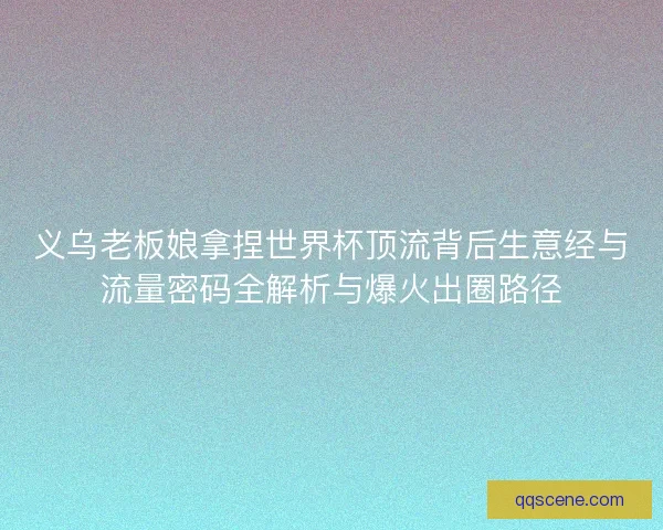 义乌老板娘拿捏世界杯顶流背后生意经与流量密码全解析与爆火出圈路径