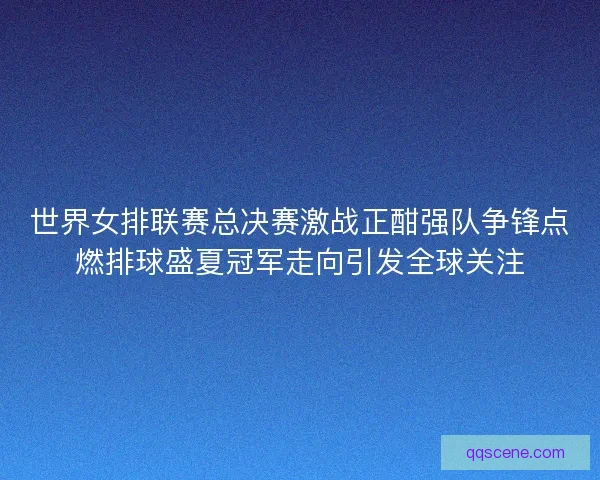 世界女排联赛总决赛激战正酣强队争锋点燃排球盛夏冠军走向引发全球关注